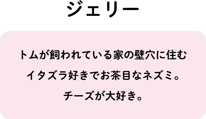 トムが飼われている家の壁穴に住むイタズラ好きでお茶目なネズミ。チーズが大好き。