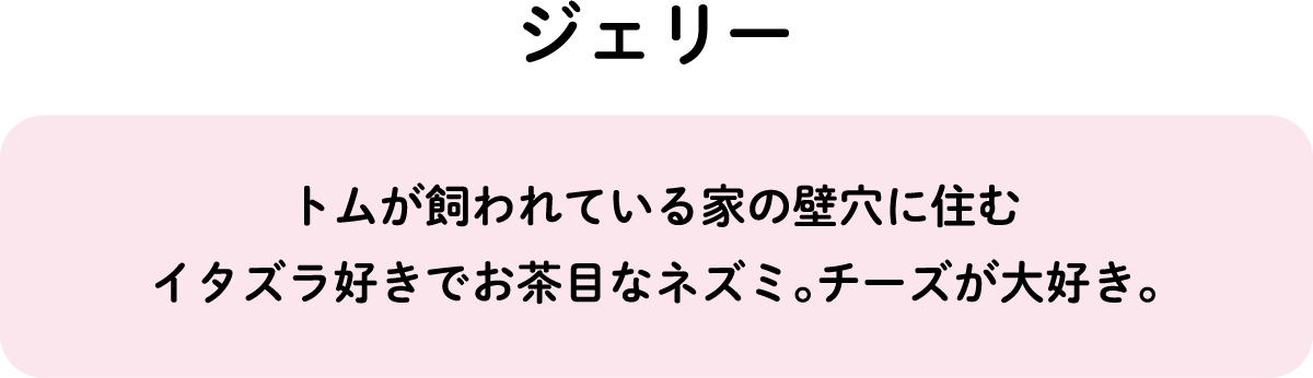 トムが飼われている家の壁穴に住むイタズラ好きでお茶目なネズミ。チーズが大好き。