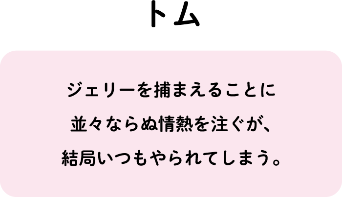 ジェリーを捕まえることに並々ならぬ情熱を注ぐが、結局いつもやられてしまう。