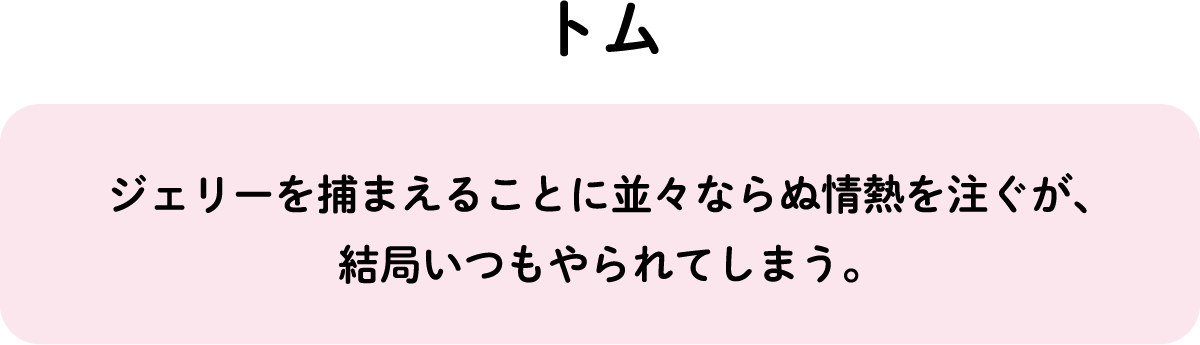 ジェリーを捕まえることに並々ならぬ情熱を注ぐが、結局いつもやられてしまう。